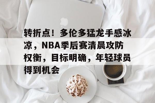 关于转折点！多伦多猛龙手感冰凉，NBA季后赛清晨攻防权衡，目标明确，年轻球员得到机会的信息-凯时娱乐平台